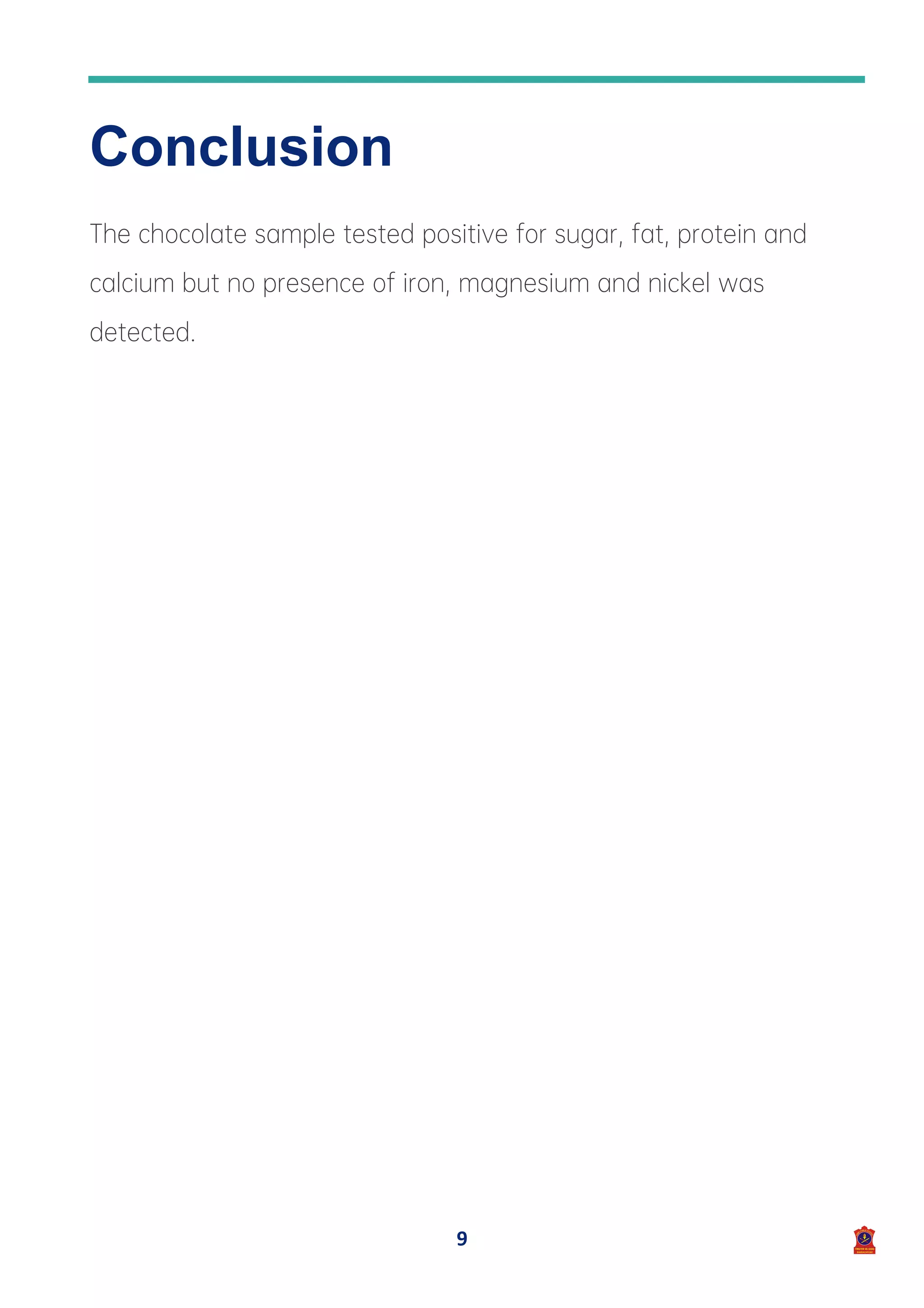 9
Conclusion
The chocolate sample tested positive for sugar, fat, protein and
calcium but no presence of iron, magnesium and nickel was
detected.
 