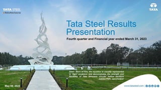 May 02 2023
Tata Steel Results
Fourth quarter and Financial year
Ended March 31, 2023
Presentation
Fourth quarter and Financial year
Ended March 31, 2023
Preferred option
May 02, 2023
Tata Steel Results
Presentation
Fourth quarter and Financial year ended March 31, 2023
Steel - Born of Fire, the equation is visually represented
in ‘Agni’ sculpture and demonstrates the strength and
flexibility of Tata Structura circular hollow sections
Jubilee Park, Jamshedpur
 