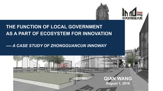 THE FUNCTION OF LOCAL GOVERNMENT
AS A PART OF ECOSYSTEM FOR INNOVATION
---- A CASE STUDY OF ZHONGGUANCUN INNOWAY
QIAN WANG
August 1, 2016
 