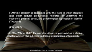 FEMINIST criticism is concerned with "the ways in which literature
(and other cultural productions) reinforce or undermine the
economic, political, social, and psychological oppression of women"
(Tyson 83).
(EXAMPLE)
In 'The Wife of Bath', the narrator, Alison, is portrayed as a strong-
willed woman who subverts traditional expectations of femininity.
4TH QUARTER I TYPES OF LITERARY CRITICISM
 