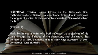 HISTORICAL criticism also known as the historical-critical
method or higher criticism, is a branch of criticism that investigates
the origins of ancient texts in order to understand "the world behind
the text"
(EXAMPLE)
Mark Twain was a writer who both reflected the prejudices of his
time through the dialogue of the characters, and challenged the
attitude of an 1800’s America that in many ways accepted (or even
promoted) racist attitudes.
4TH QUARTER I TYPES OF LITERARY CRITICISM
 