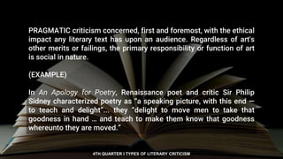 PRAGMATIC criticism concerned, first and foremost, with the ethical
impact any literary text has upon an audience. Regardless of art's
other merits or failings, the primary responsibility or function of art
is social in nature.
(EXAMPLE)
In An Apology for Poetry, Renaissance poet and critic Sir Philip
Sidney characterized poetry as “a speaking picture, with this end —
to teach and delight”... they “delight to move men to take that
goodness in hand … and teach to make them know that goodness
whereunto they are moved.”
4TH QUARTER I TYPES OF LITERARY CRITICISM
 