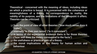 Theoretical - concerned with the meaning of ideas, including ideas
on which a practice is based. It is concerned with the coherence or
meaningfulness of a theory, its correspondence to reality, the
validity of its purpose, and the limitations of the viewpoint it offers.
Theories can be criticized:
❏ from the point of view of other theories ("how much sense does it
make")
❏ internally "in their own terms" ("is it consistent")
❏ in terms of the experiential evidence there is for those theories
("how well does the theory correspond to the facts")
❏ the usefulness or practical gain of a theory.
❏ the moral implications of the theory for human action and
behaviour.
4TH QUARTER I TYPES OF LITERARY CRITICISM
 