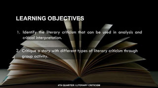 4TH QUARTER I LITERARY CRITICISM
1. Identify the literary criticism that can be used in analysis and
critical interpretation.
LEARNING OBJECTIVES
2. Critique a story with different types of literary criticism through
group activity.
 