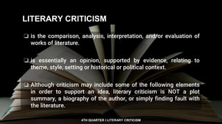 4TH QUARTER I LITERARY CRITICISM
❏ is the comparison, analysis, interpretation, and/or evaluation of
works of literature.
❏ is essentially an opinion, supported by evidence, relating to
theme, style, setting or historical or political context.
❏ Although criticism may include some of the following elements
in order to support an idea, literary criticism is NOT a plot
summary, a biography of the author, or simply finding fault with
the literature.
LITERARY CRITICISM
 