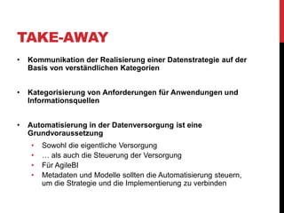 TAKE-AWAY
• Kommunikation der Realisierung einer Datenstrategie auf der
Basis von verständlichen Kategorien
• Kategorisierung von Anforderungen für Anwendungen und
Informationsquellen
• Automatisierung in der Datenversorgung ist eine
Grundvoraussetzung
• Sowohl die eigentliche Versorgung
• … als auch die Steuerung der Versorgung
• Für AgileBI
• Metadaten und Modelle sollten die Automatisierung steuern,
um die Strategie und die Implementierung zu verbinden
 