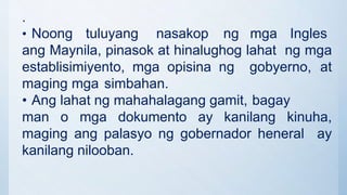 .
• Noong tuluyang nasakop ng mga Ingles
ang Maynila, pinasok at hinalughog lahat ng mga
establisimiyento, mga opisina ng gobyerno, at
maging mga simbahan.
• Ang lahat ng mahahalagang gamit, bagay
man o mga dokumento ay kanilang kinuha,
maging ang palasyo ng gobernador heneral ay
kanilang nilooban.
 