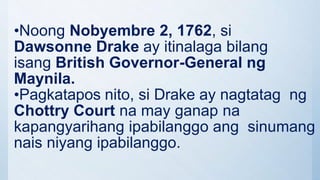 •Noong Nobyembre 2, 1762, si
Dawsonne Drake ay itinalaga bilang
isang British Governor-General ng
Maynila.
•Pagkatapos nito, si Drake ay nagtatag ng
Chottry Court na may ganap na
kapangyarihang ipabilanggo ang sinumang
nais niyang ipabilanggo.
 