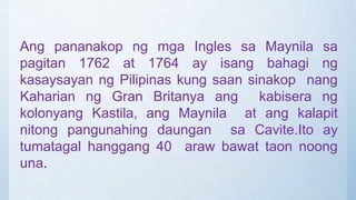 Ang pananakop ng mga Ingles sa Maynila sa
pagitan 1762 at 1764 ay isang bahagi ng
kasaysayan ng Pilipinas kung saan sinakop nang
Kaharian ng Gran Britanya ang kabisera ng
kolonyang Kastila, ang Maynila at ang kalapit
nitong pangunahing daungan sa Cavite.Ito ay
tumatagal hanggang 40 araw bawat taon noong
una.
 