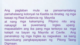 Ang paglaban mula sa pansamantalang
pamahalaang kolonyal na Kastila na itinatag ng mga
kasapi ng Real Audiencia ng Maynila
at nang
nakapigil
mga kakamping
sa puwersang
Pilipino nito ang
Ingles upang
mapasailalim ang iba pang mga teritoryo sa mga
kalapit na bayan ng Maynila at Cavite. Ang
pananakop ng mga Ingles ay nagwakas sa isang
kasunduang pangkapayapaan ng Pitong Taong
Digmaan.
 