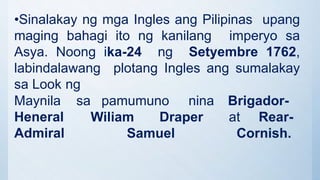 •Sinalakay ng mga Ingles ang Pilipinas upang
maging bahagi ito ng kanilang imperyo sa
Asya. Noong ika-24 ng Setyembre 1762,
labindalawang plotang Ingles ang sumalakay
sa Look ng
sa pamumuno nina Brigador-
Wiliam Draper at Rear-
Maynila
Heneral
Admiral Samuel Cornish.
 