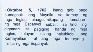 .
• Oktubre 5, 1762, isang gabi bago
bumagsak ang Maynila sa kamay ng
mga Ingles, pinagsumikapang lumaban
subalit sa tindi ng
ng mga Espanyol
digmaan at
nakubkob
pagiging handa ng mga
ang
Ingles, tuluyan nilang
Kamaynilaan at ang mga teritoryong
militar ng mga Espanyol.
 