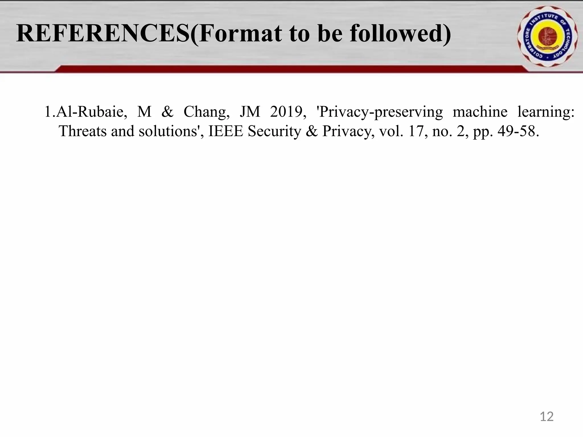 REFERENCES(Format to be followed)
1.Al-Rubaie, M & Chang, JM 2019, 'Privacy-preserving machine learning:
Threats and solutions', IEEE Security & Privacy, vol. 17, no. 2, pp. 49-58.
12
 