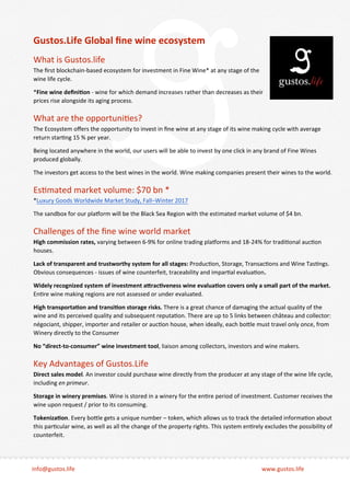 info@gustos.life www.gustos.life
Gustos.Life Global ﬁne wine ecosystem
What is Gustos.life
The ﬁrst blockchain-based ecosystem for investment in Fine Wine* at any stage of the
wine life cycle.
*Fine wine deﬁni�on - wine for which demand increases rather than decreases as their
prices rise alongside its aging process.
What are the opportuni�es?
The Ecosystem oﬀers the opportunity to invest in ﬁne wine at any stage of its wine making cycle with average
return star�ng 15 % per year.
Being located anywhere in the world, our users will be able to invest by one click in any brand of Fine Wines
produced globally.
The investors get access to the best wines in the world. Wine making companies present their wines to the world.
Es�mated market volume: $70 bn *
*Luxury Goods Worldwide Market Study, Fall–Winter 2017
The sandbox for our pla�orm will be the Black Sea Region with the estimated market volume of $4 bn.
Challenges of the ﬁne wine world market
High commission rates, varying between 6-9% for online trading pla�orms and 18-24% for tradi�onal auc�on
houses.
Lack of transparent and trustworthy system for all stages: Produc�on, Storage, Transac�ons and Wine Tas�ngs.
Obvious consequences - issues of wine counterfeit, traceability and impar�al evalua�on.
Widely recognized system of investment a�rac�veness wine evalua�on covers only a small part of the market.
En�re wine making regions are not assessed or under evaluated.
High transporta�on and transi�on storage risks. There is a great chance of damaging the actual quality of the
wine and its perceived quality and subsequent reputa�on. There are up to 5 links between château and collector:
négociant, shipper, importer and retailer or auc�on house, when ideally, each bo�le must travel only once, from
Winery directly to the Consumer
No “direct-to-consumer” wine investment tool, liaison among collectors, investors and wine makers.
Key Advantages of Gustos.Life
Direct sales model. An investor could purchase wine directly from the producer at any stage of the wine life cycle,
including en primeur.
Storage in winery premises. Wine is stored in a winery for the en�re period of investment. Customer receives the
wine upon request / prior to its consuming.
Tokeniza�on. Every bo�le gets a unique number – token, which allows us to track the detailed informa�on about
this par�cular wine, as well as all the change of the property rights. This system en�rely excludes the possibility of
counterfeit.
 