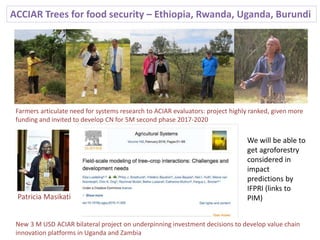ACCIAR Trees for food security – Ethiopia, Rwanda, Uganda, Burundi
Farmers articulate need for systems research to ACIAR evaluators: project highly ranked, given more
funding and invited to develop CN for 5M second phase 2017-2020
New 3 M USD ACIAR bilateral project on underpinning investment decisions to develop value chain
innovation platforms in Uganda and Zambia
Patricia Masikati
We will be able to
get agroforestry
considered in
impact
predictions by
IFPRI (links to
PIM)
 