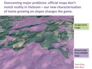 Overcoming major problems: official maps don’t
match reality in Vietnam – our new characterisation
of maize growing on slopes changes the game.
Annual crops
(from MONRE
map)
Google Earth
image
Tuan Giao,
Dien Bien
 