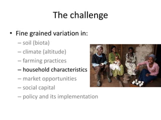 The challenge
• Fine grained variation in:
– soil (biota)
– climate (altitude)
– farming practices
– household characteristics
– market opportunities
– social capital
– policy and its implementation
 
