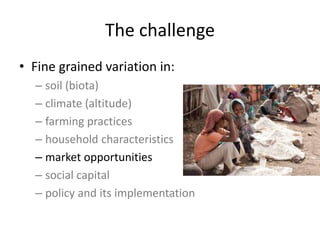 The challenge
• Fine grained variation in:
– soil (biota)
– climate (altitude)
– farming practices
– household characteristics
– market opportunities
– social capital
– policy and its implementation
 