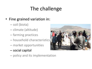 The challenge
• Fine grained variation in:
– soil (biota)
– climate (altitude)
– farming practices
– household characteristics
– market opportunities
– social capital
– policy and its implementation
 