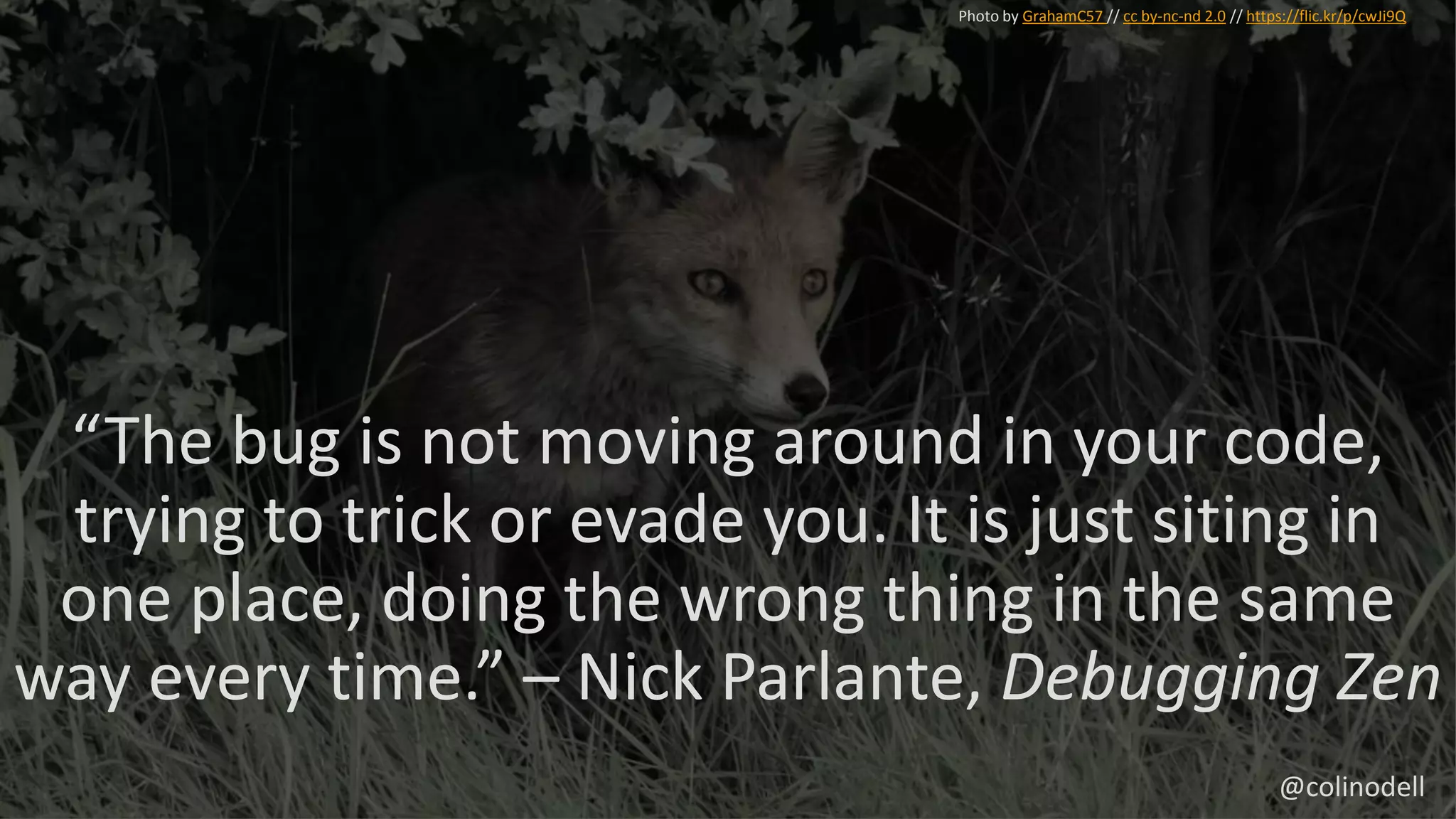 “The bug is not moving around in your code,
trying to trick or evade you. It is just siting in
one place, doing the wrong thing in the same
way every time.” – Nick Parlante, Debugging Zen
Photo by GrahamC57 // cc by-nc-nd 2.0 // https://flic.kr/p/cwJi9Q
@colinodell
 