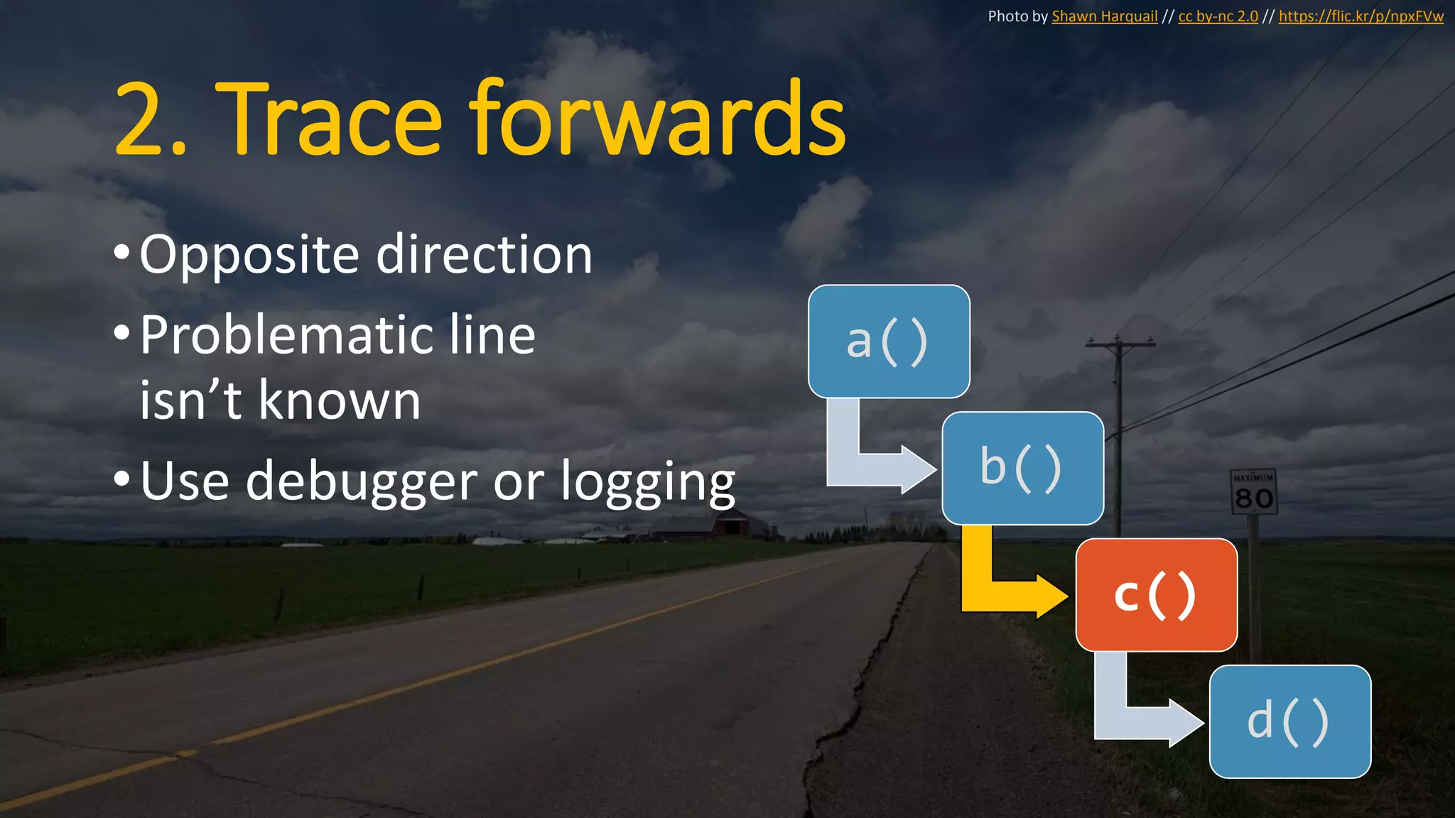 2. Trace forwards
•Opposite direction
•Problematic line
isn’t known
•Use debugger or logging
a()
b()
c()
d()
Photo by Shawn Harquail // cc by-nc 2.0 // https://flic.kr/p/npxFVw
 