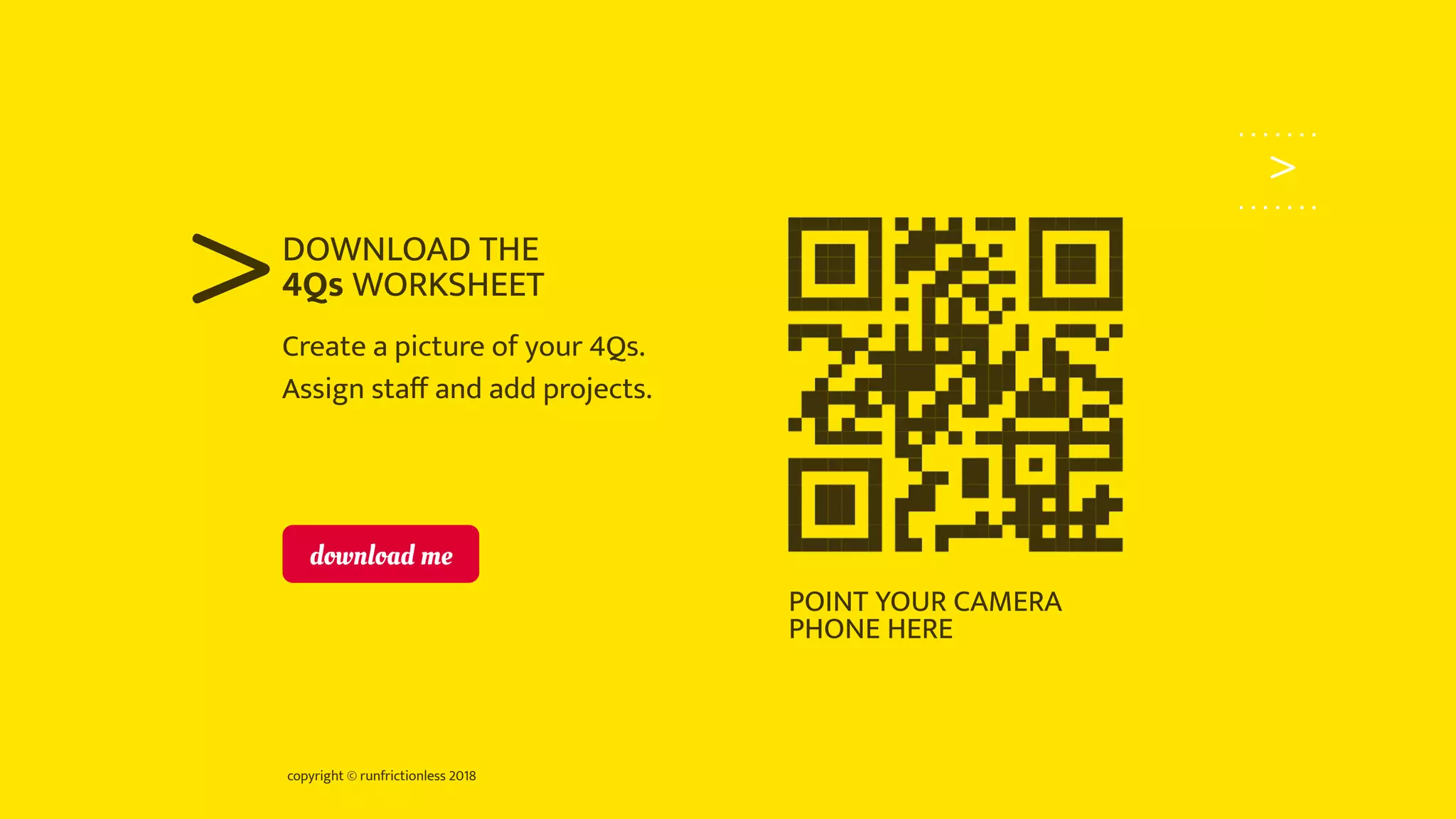 copyright © runfrictionless 2018
>
>Create a picture of your 4Qs.
Assign staﬀ and add projects.
DOWNLOAD THE
4Qs WORKSHEET
POINT YOUR CAMERA
PHONE HERE
download me
 