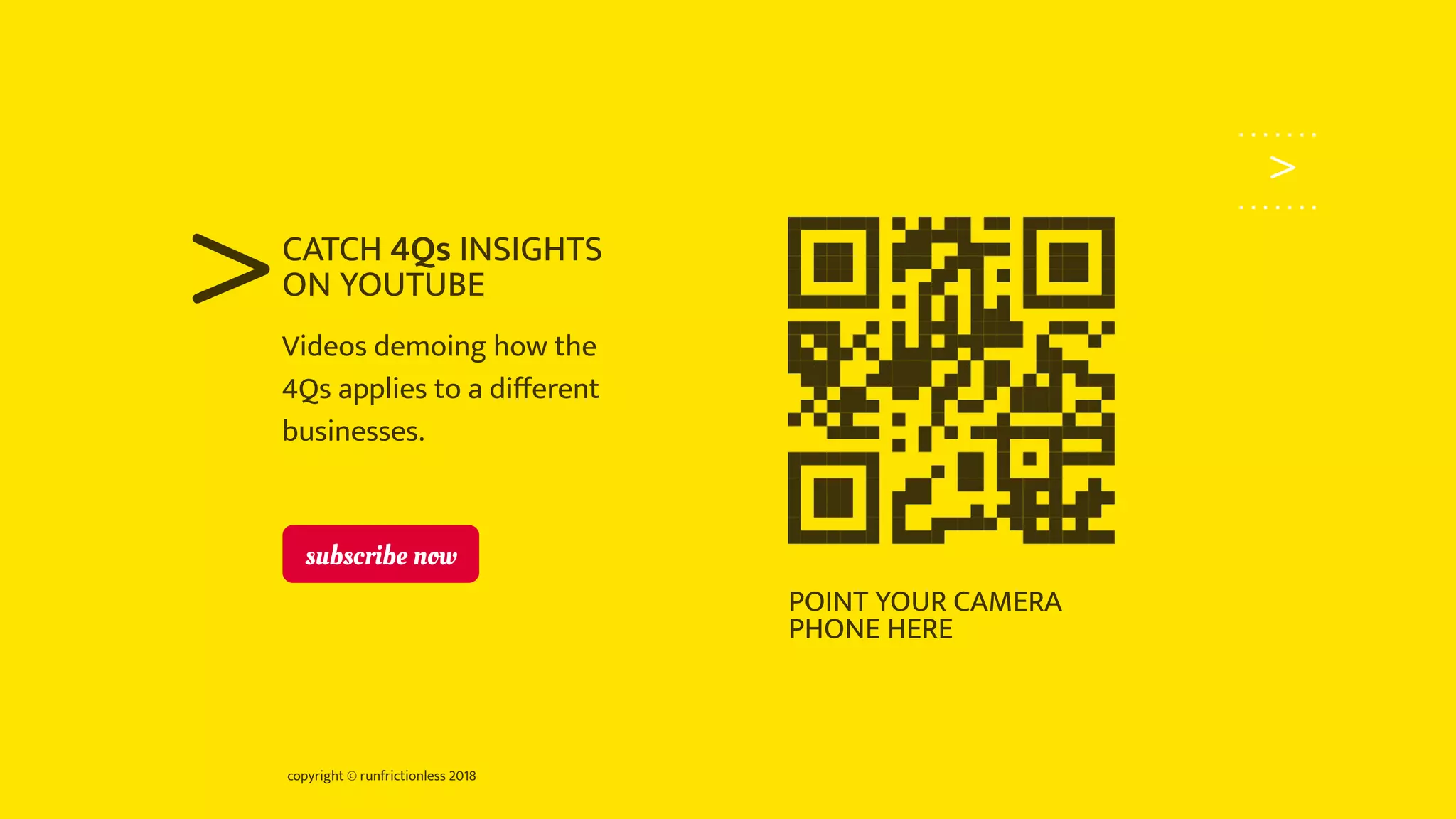 copyright © runfrictionless 2018
>
>Videos demoing how the
4Qs applies to a diﬀerent
businesses.
CATCH 4Qs INSIGHTS
ON YOUTUBE
POINT YOUR CAMERA
PHONE HERE
subscribe now
 
