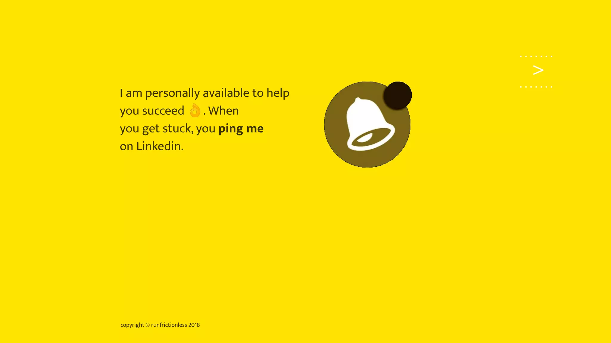 copyright © runfrictionless 2018
>
I am personally available to help
you succeed 👌. When
you get stuck, you ping me
on Linkedin.
 