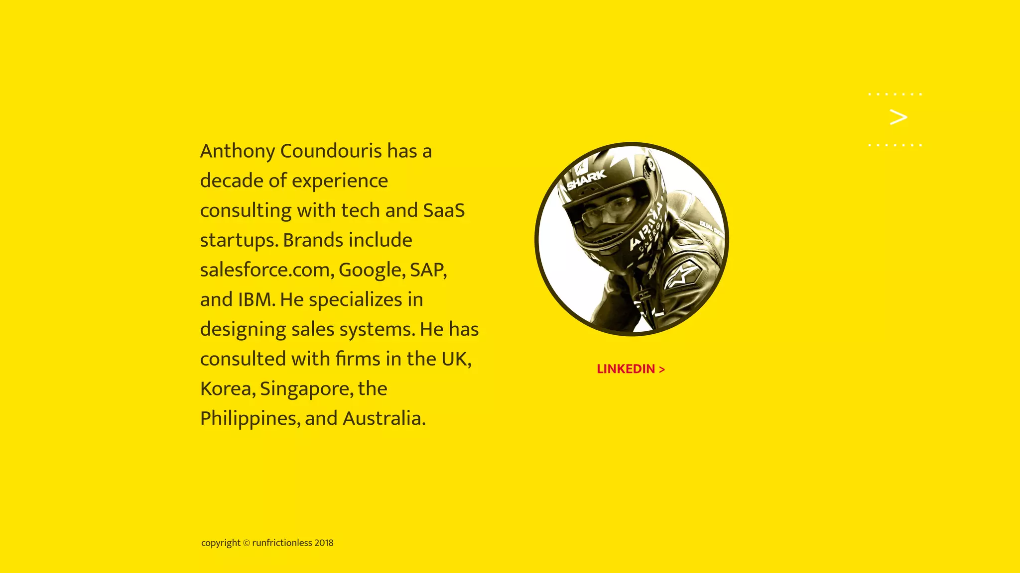 copyright © runfrictionless 2018
>
Anthony Coundouris has a
decade of experience
consulting with tech and SaaS
startups. Brands include
salesforce.com, Google, SAP,
and IBM. He specializes in
designing sales systems. He has
consulted with ﬁrms in the UK,
Korea, Singapore, the
Philippines, and Australia.
LINKEDIN >
 