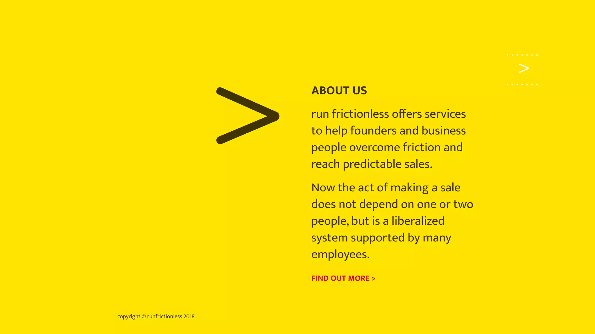 copyright © runfrictionless 2018
>
>
ABOUT US
run frictionless oﬀers services
to help founders and business
people overcome friction and
reach predictable sales.
Now the act of making a sale
does not depend on one or two
people, but is a liberalized
system supported by many
employees.
FIND OUT MORE >
 