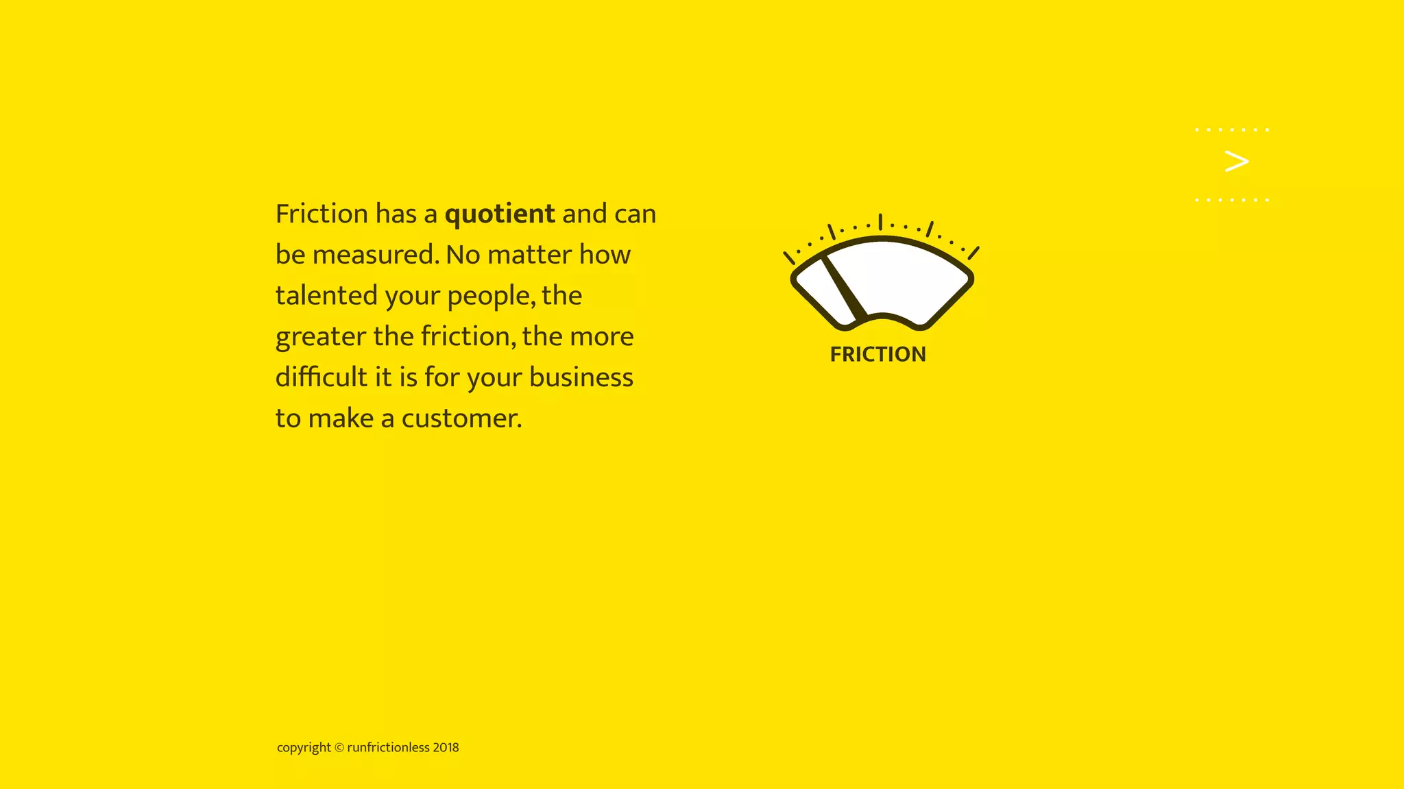 copyright © runfrictionless 2018
>
Friction has a quotient and can
be measured. No matter how
talented your people, the
greater the friction, the more
diﬃcult it is for your business
to make a customer.
 