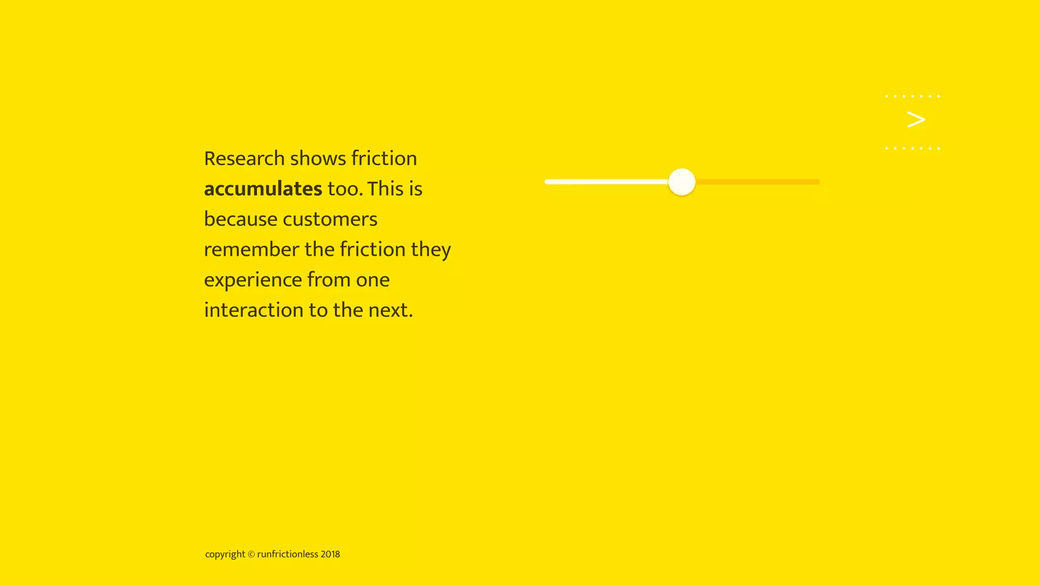 copyright © runfrictionless 2018
>
Research shows friction
accumulates too. This is
because customers
remember the friction they
experience from one
interaction to the next.
 