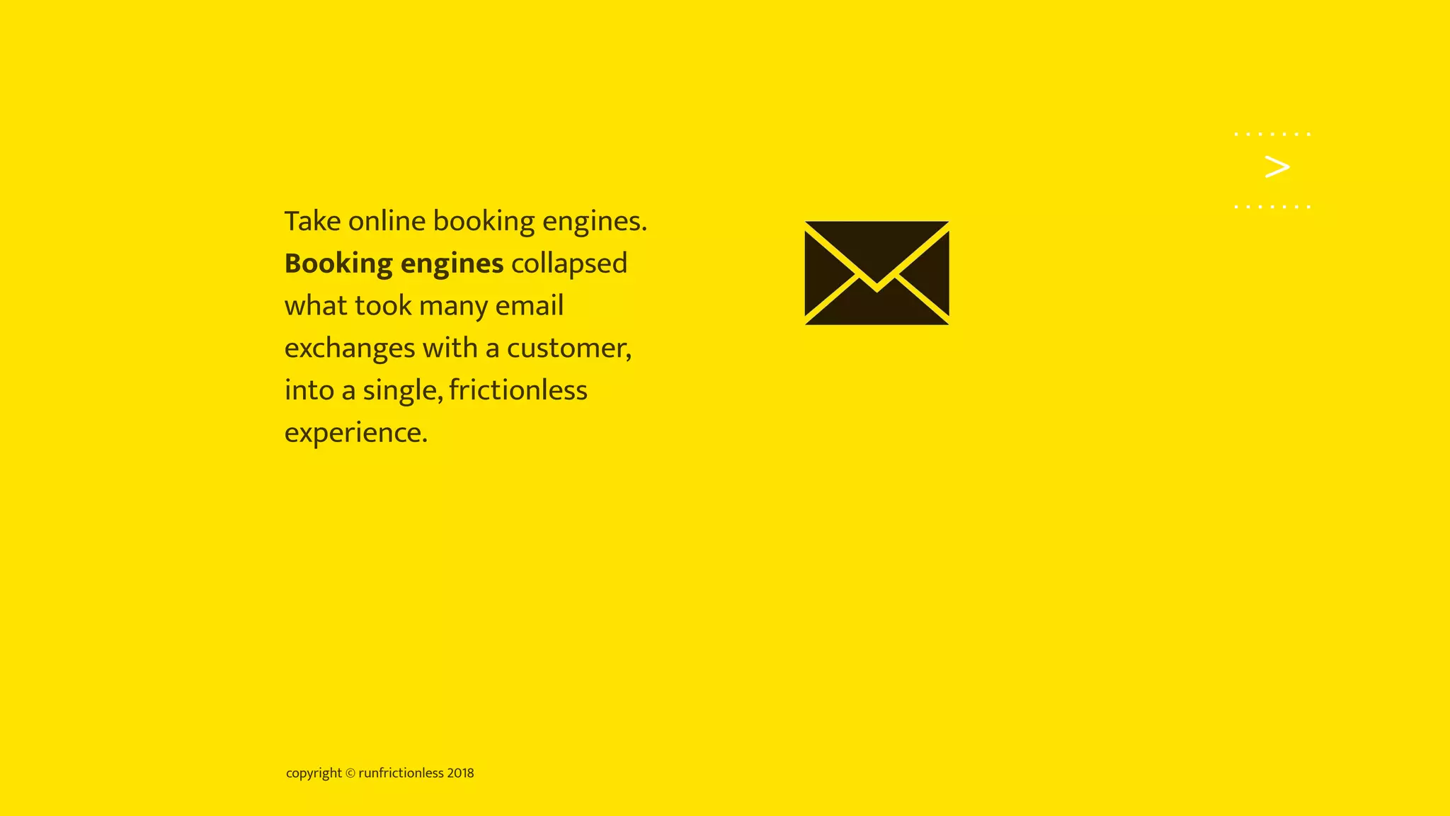 copyright © runfrictionless 2018
>
Take online booking engines.
Booking engines collapsed
what took many email
exchanges with a customer,
into a single, frictionless
experience.
 