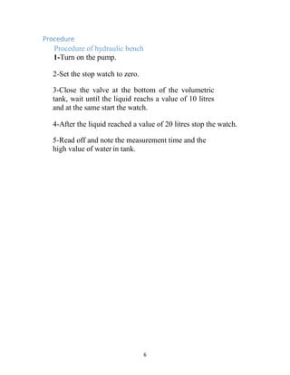 6
Procedure
Procedure of hydraulic bench
1-Turn on the pump.
2-Set the stop watch to zero.
3-Close the valve at the bottom of the volumetric
tank, wait until the liquid reachs a value of 10 litres
and at the same start the watch.
4-After the liquid reached a value of 20 litres stop the watch.
5-Read off and note the measurement time and the
high value of water in tank.
 