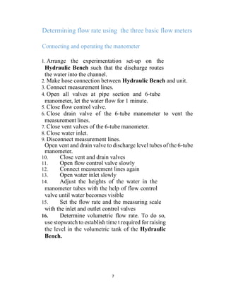 7
Determining flow rate using the three basic flow meters
Connecting and operating the manometer
1. Arrange the experimentation set-up on the
Hydraulic Bench such that the discharge routes
the water into the channel.
2. Make hose connection between Hydraulic Bench and unit.
3. Connect measurement lines.
4. Open all valves at pipe section and 6-tube
manometer, let the water flow for 1 minute.
5. Close flow control valve.
6. Close drain valve of the 6-tube manometer to vent the
measurement lines.
7. Close vent valves of the 6-tube manometer.
8. Close water inlet.
9. Disconnect measurement lines.
Open vent and drain valve to discharge level tubes of the 6-tube
manometer.
10. Close vent and drain valves
11. Open flow control valve slowly
12. Connect measurement lines again
13. Open water inlet slowly
14. Adjust the heights of the water in the
manometer tubes with the help of flow control
valve until water becomes visible
15. Set the flow rate and the measuring scale
with the inlet and outlet control valves
16. Determine volumetric flow rate. To do so,
use stopwatch to establish time t required for raising
the level in the volumetric tank of the Hydraulic
Bench.
 