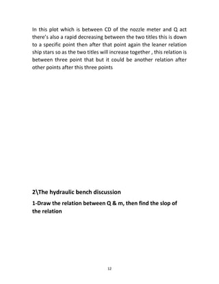 12
In this plot which is between CD of the nozzle meter and Q act
there’s also a rapid decreasing between the two titles this is down
to a specific point then after that point again the leaner relation
ship stars so as the two titles will increase together , this relation is
between three point that but it could be another relation after
other points after this three points
2The hydraulic bench discussion
1-Draw the relation between Q & m, then find the slop of
the relation
 