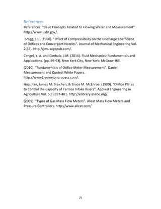 25
References
References: “Basic Concepts Related to Flowing Water and Measurement”.
http://www.usbr.gov/.
Bragg, S.L., (1960). “Effect of Compressibility on the Discharge Coefficient
of Orifices and Convergent Nozzles”. Journal of Mechanical Engineering Vol.
2(35). http://jms.sagepub.com/.
Cengel, Y. A. and Cimbala, J.M. (2014). Fluid Mechanics: Fundamentals and
Applications. (pp. 89-93). New York City, New York: McGraw-Hill.
(2010). “Fundamentals of Orifice Meter Measurement”. Daniel
Measurement and Control White Papers.
http://www2.emersonprocess.com/.
Hua, Jian, James M. Steichen, & Bruce M. McEnroe. (1989). “Orifice Plates
to Control the Capacity of Terrace Intake Risers”. Applied Engineering in
Agriculture Vol. 5(3):397-401. http://elibrary.asabe.org/.
(2005). “Types of Gas Mass Flow Meters”. Alicat Mass Flow Meters and
Pressure Controllers. http://www.alicat.com/
 