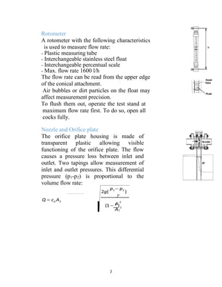 2
Rotometer
A rotometer with the following characteristics
is used to measure flow rate:
- Plastic measuring tube
- Interchangeable stainless steel float
- Interchangeable percentual scale
- Max. flow rate 1600 l/h
The flow rate can be read from the upper edge
of the conical attachment.
Air bubbles or dirt particles on the float may
affect measurement precision.
To flush them out, operate the test stand at
maximum flow rate first. To do so, open all
cocks fully.
Nozzle and Orifice plate
The orifice plate housing is made of
transparent plastic allowing visible
functioning of the orifice plate. The flow
causes a pressure loss between inlet and
outlet. Two tapings allow measurement of
inlet and outlet pressures. This differential
pressure (p1-p2) is proportional to the
volume flow rate:
Q  cd A2
 