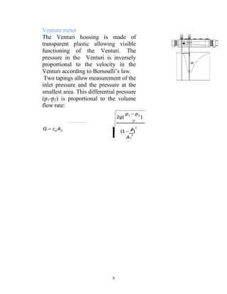 3
Venture meter
The Venturi housing is made of
transparent plastic allowing visible
functioning of the Venturi. The
pressure in the Venturi is inversely
proportional to the velocity in the
Venturi according to Bernoulli’s law.
Two tapings allow measurement of the
inlet pressure and the pressure at the
smallest area. This differential pressure
(p1-p2) is proportional to the volume
flow rate:
Q  cd A2
 