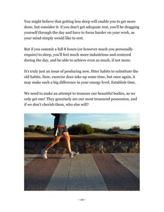 You might believe that getting less sleep will enable you to get more
done, but consider it: if you don't get adequate rest, you'll be dragging
yourself through the day and have to focus harder on your work, as
your mind simply would like to rest.
But if you commit a full 8 hours (or however much you personally
require) to sleep, you'll feel much more industrious and centered
during the day, and be able to achieve even as much, if not more.
It's truly just an issue of producing new, fitter habits to substitute the
old habits. Sure, exercise does take up some time, but once again, it
may make such a big difference in your energy level. Establish time.
We need to make an attempt to treasure our beautiful bodies, as we
only get one! They genuinely are our most treasured possession, and
if we don't cherish them, who else will?
- 10 -
 