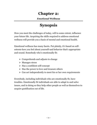 Chapter 2:
Emotional Wellness
Synopsis
How you meet the challenges of today, will to some extent, influence
your future life. Acquiring the skills required to address emotional
wellness will provide you a basis of mental and emotional health.
Emotional wellness has many facets. Put plainly, it's based on self-
esteem-how you feel about yourself-and behavior that's appropriate
and sound. Somebody who's emotionally fit:
Comprehends and adjusts to change
Manages stress
Has a confident self-concept
Has the power to love and treasure others
Can act independently to meet his or her own requirements
Everybody, including individuals who are emotionally fit, have
troubles. Emotionally fit individuals are able to adapt to and solve
issues, and in doing so they help other people as well as themselves to
acquire gratification out of life.
- 11 -
 