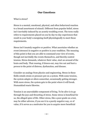 Our Emotions
What is stress?
Stress is a mental, emotional, physical, and often behavioral reaction
to a broad assortment of stimuli. Different from popular belief, stress
isn't inevitably induced by an acutely troubling event. The term really
refers to requirements placed on you by day-to-day experiences that
result in your body's energizing itself physiologically to meet those
requirements.
Stress isn't innately negative or positive. What ascertains whether an
event (stressor) is negative or positive is your rendition. The meaning
of this point is that you are able to command your view of events,
though not inevitably the events themselves, and thereby control
tension. Stress demands, whatever their value, start an arousal of the
brain and body. That rousing, if drawn-out, may tire out and hurt a
person to the point of distress, dysfunction, and disease.
Consider an analogy from physics and engineering. Stress in these
fields entails strain or pressure put on a system. With some tension,
the system adapts or alters somewhat, occasionally getting stronger.
With more stress, the system gets to the point where it will break.
Humankind reacts likewise.
Tension is an unavoidable component of living. To be alive is to go
through the joys and thwarting of stress. Some stress is beneficial for
us, the alleged spice of life. Other stress, like a poor grade on a test,
may be either adverse, if you see it in a purely negative way, or of
value, if it serves as a motivator for you to acquire more beneficial
- 12 -
 