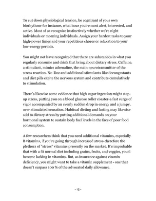 To cut down physiological tension, be cognizant of your own
biorhythms-for instance, what hour you're most alert, interested, and
active. Most of us recognize instinctively whether we're night
individuals or morning individuals. Assign your hardest tasks to your
high-power times and your repetitious chores or relaxation to your
low-energy periods.
You might not have recognized that there are substances in what you
regularly consume and drink that bring about dietary stress. Caffeine,
a stimulant, mimics adrenaline, the main neurotransmitter of the
stress reaction. No-Doz and additional stimulants like decongestants
and diet pills excite the nervous system and contribute cumulatively
to stimulation.
There's likewise some evidence that high sugar ingestion might step-
up stress, putting you on a blood glucose roller coaster-a fast surge of
vigor accompanied by an evenly sudden drop in energy and a jumpy,
over stimulated sensation. Habitual dieting and fasting may likewise
add to dietary stress by putting additional demands on your
hormonal system to sustain body fuel levels in the face of poor food
consumption.
A few researchers think that you need additional vitamins, especially
B vitamins, if you're going through increased stress-therefore the
plethora of "stress" vitamins presently on the market. It's improbable
that with a fit normal diet including grains, fruits, and veggies, you'd
become lacking in vitamins. But, as insurance against vitamin
deficiency, you might want to take a vitamin supplement - one that
doesn't surpass 100 % of the advocated daily allowance.
- 15 -
 