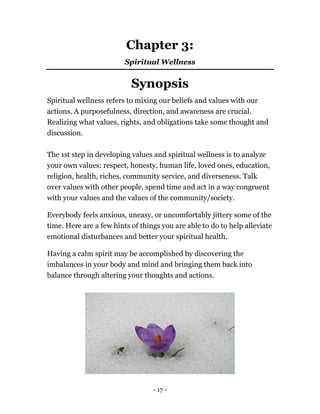 Chapter 3:
Spiritual Wellness
Synopsis
Spiritual wellness refers to mixing our beliefs and values with our
actions. A purposefulness, direction, and awareness are crucial.
Realizing what values, rights, and obligations take some thought and
discussion.
The 1st step in developing values and spiritual wellness is to analyze
your own values: respect, honesty, human life, loved ones, education,
religion, health, riches, community service, and diverseness. Talk
over values with other people, spend time and act in a way congruent
with your values and the values of the community/society.
Everybody feels anxious, uneasy, or uncomfortably jittery some of the
time. Here are a few hints of things you are able to do to help alleviate
emotional disturbances and better your spiritual health.
Having a calm spirit may be accomplished by discovering the
imbalances in your body and mind and bringing them back into
balance through altering your thoughts and actions.
- 17 -
 