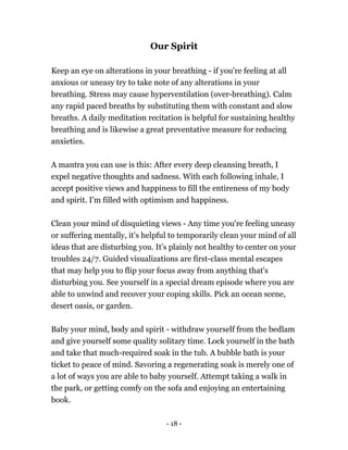 Our Spirit
Keep an eye on alterations in your breathing - if you're feeling at all
anxious or uneasy try to take note of any alterations in your
breathing. Stress may cause hyperventilation (over-breathing). Calm
any rapid paced breaths by substituting them with constant and slow
breaths. A daily meditation recitation is helpful for sustaining healthy
breathing and is likewise a great preventative measure for reducing
anxieties.
A mantra you can use is this: After every deep cleansing breath, I
expel negative thoughts and sadness. With each following inhale, I
accept positive views and happiness to fill the entireness of my body
and spirit. I'm filled with optimism and happiness.
Clean your mind of disquieting views - Any time you're feeling uneasy
or suffering mentally, it's helpful to temporarily clean your mind of all
ideas that are disturbing you. It's plainly not healthy to center on your
troubles 24/7. Guided visualizations are first-class mental escapes
that may help you to flip your focus away from anything that's
disturbing you. See yourself in a special dream episode where you are
able to unwind and recover your coping skills. Pick an ocean scene,
desert oasis, or garden.
Baby your mind, body and spirit - withdraw yourself from the bedlam
and give yourself some quality solitary time. Lock yourself in the bath
and take that much-required soak in the tub. A bubble bath is your
ticket to peace of mind. Savoring a regenerating soak is merely one of
a lot of ways you are able to baby yourself. Attempt taking a walk in
the park, or getting comfy on the sofa and enjoying an entertaining
book.
- 18 -
 
