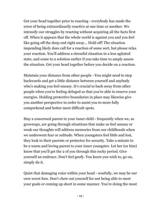 Get your head together prior to reacting - everybody has made the
error of being extraordinarily reactive at one time or another. We
intensify our struggles by reacting without acquiring all the facts first
off. When it appears that the whole world is against you and you feel
like going off the deep end right away... Hold off! The situation
impending likely does call for a reaction of some sort, but please relax
your reaction. You'll address a stressful situation in a less agitated
state, and come to a solution earlier if you take time to amply assess
the situation. Get your head together before you decide on a reaction.
Maintain your distance from other people - You might need to step
backwards and get a little distance between yourself and anybody
who's making you feel uneasy. It's crucial to back away from other
people when you're feeling deluged so that you're able to reserve your
energies. Holding protective boundaries in place may likewise give
you another perspective in order to assist you to more fully
comprehend and better meet difficult spots.
Stay a concerned parent to your inner child - frequently when we, as
grownups, are going through situations that make us feel uneasy or
weak our thoughts will address memories from our childhoods when
we underwent fear or solitude. When youngsters feel little and lost,
they look to their parents or protector for security. Take a minute to
be a warm and loving parent to your inner youngster. Let her (or him)
know that you'll get the 2 of you through this rocky period. Give
yourself an embrace. Don't feel goofy. You know you wish to, go on,
simply do it.
Quiet that damaging voice within your head - woefully, we may be our
own worst foes. Don't chew out yourself for not being able to meet
your goals or coming up short in some manner. You're doing the most
- 19 -
 