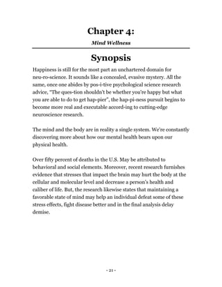 Chapter 4:
Mind Wellness
Synopsis
Happiness is still for the most part an unchartered domain for
neu-ro-science. It sounds like a concealed, evasive mystery. All the
same, once one abides by pos-i-tive psychological science research
advice, “The ques-tion shouldn't be whether you're happy but what
you are able to do to get hap-pier”, the hap-pi-ness pursuit begins to
become more real and executable accord-ing to cutting-edge
neuroscience research.
The mind and the body are in reality a single system. We're constantly
discovering more about how our mental health bears upon our
physical health.
Over fifty percent of deaths in the U.S. May be attributed to
behavioral and social elements. Moreover, recent research furnishes
evidence that stresses that impact the brain may hurt the body at the
cellular and molecular level and decrease a person’s health and
caliber of life. But, the research likewise states that maintaining a
favorable state of mind may help an individual defeat some of these
stress effects, fight disease better and in the final analysis delay
demise.
- 21 -
 