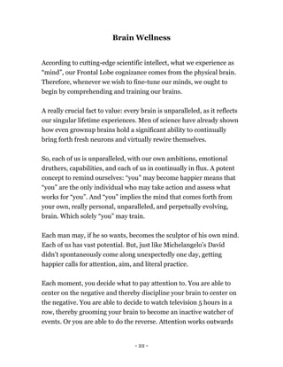 Brain Wellness
According to cutting-edge scientific intellect, what we experience as
“mind”, our Frontal Lobe cognizance comes from the physical brain.
Therefore, whenever we wish to fine-tune our minds, we ought to
begin by comprehending and training our brains.
A really crucial fact to value: every brain is unparalleled, as it reflects
our singular lifetime experiences. Men of science have already shown
how even grownup brains hold a significant ability to continually
bring forth fresh neurons and virtually rewire themselves.
So, each of us is unparalleled, with our own ambitions, emotional
druthers, capabilities, and each of us in continually in flux. A potent
concept to remind ourselves: “you” may become happier means that
“you” are the only individual who may take action and assess what
works for “you”. And “you” implies the mind that comes forth from
your own, really personal, unparalleled, and perpetually evolving,
brain. Which solely “you” may train.
Each man may, if he so wants, becomes the sculptor of his own mind.
Each of us has vast potential. But, just like Michelangelo’s David
didn’t spontaneously come along unexpectedly one day, getting
happier calls for attention, aim, and literal practice.
Each moment, you decide what to pay attention to. You are able to
center on the negative and thereby discipline your brain to center on
the negative. You are able to decide to watch television 5 hours in a
row, thereby grooming your brain to become an inactive watcher of
events. Or you are able to do the reverse. Attention works outwards
- 22 -
 