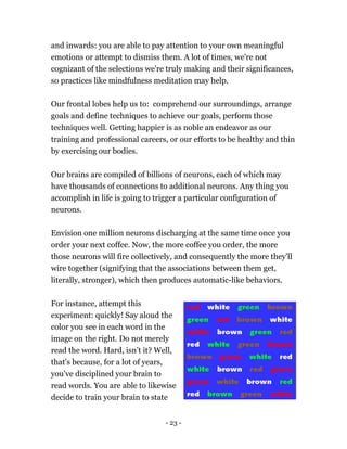 and inwards: you are able to pay attention to your own meaningful
emotions or attempt to dismiss them. A lot of times, we're not
cognizant of the selections we're truly making and their significances,
so practices like mindfulness meditation may help.
Our frontal lobes help us to: comprehend our surroundings, arrange
goals and define techniques to achieve our goals, perform those
techniques well. Getting happier is as noble an endeavor as our
training and professional careers, or our efforts to be healthy and thin
by exercising our bodies.
Our brains are compiled of billions of neurons, each of which may
have thousands of connections to additional neurons. Any thing you
accomplish in life is going to trigger a particular configuration of
neurons.
Envision one million neurons discharging at the same time once you
order your next coffee. Now, the more coffee you order, the more
those neurons will fire collectively, and consequently the more they'll
wire together (signifying that the associations between them get,
literally, stronger), which then produces automatic-like behaviors.
For instance, attempt this
experiment: quickly! Say aloud the
color you see in each word in the
image on the right. Do not merely
read the word. Hard, isn’t it? Well,
that's because, for a lot of years,
you've disciplined your brain to
read words. You are able to likew
decide to train your brain to state
ise
- 23 -
 
