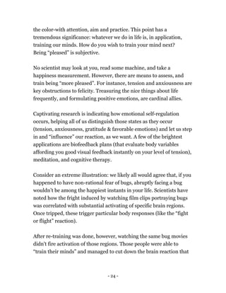 the color-with attention, aim and practice. This point has a
tremendous significance: whatever we do in life is, in application,
training our minds. How do you wish to train your mind next?
Being “pleased” is subjective.
No scientist may look at you, read some machine, and take a
happiness measurement. However, there are means to assess, and
train being “more pleased”. For instance, tension and anxiousness are
key obstructions to felicity. Treasuring the nice things about life
frequently, and formulating positive emotions, are cardinal allies.
Captivating research is indicating how emotional self-regulation
occurs, helping all of us distinguish those states as they occur
(tension, anxiousness, gratitude & favorable emotions) and let us step
in and “influence” our reaction, as we want. A few of the brightest
applications are biofeedback plans (that evaluate body variables
affording you good visual feedback instantly on your level of tension),
meditation, and cognitive therapy.
Consider an extreme illustration: we likely all would agree that, if you
happened to have non-rational fear of bugs, abruptly facing a bug
wouldn’t be among the happiest instants in your life. Scientists have
noted how the fright induced by watching film clips portraying bugs
was correlated with substantial activating of specific brain regions.
Once tripped, these trigger particular body responses (like the “fight
or flight” reaction).
After re-training was done, however, watching the same bug movies
didn't fire activation of those regions. Those people were able to
“train their minds” and managed to cut down the brain reaction that
- 24 -
 